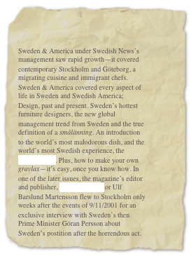 


Sweden & America under Swedish News’s management saw rapid growth—it covered contemporary Stockholm and Göteborg, a migrating cuisine and immigrant chefs. Sweden & America covered every aspect of life in Sweden and Swedish America; Design, past and present. Sweden’s hottest furniture designers, the new global management trend from Sweden and the true definition of a smålänning. An introduction to the world’s most malodorous dish, and the world’s most Swedish experience, the smörgåsbord. Plus, how to make your own gravlax—it’s easy, once you know how. In one of the later issues, the magazine’s editor and publisher, Ulf Mårtensson or Ulf Barslund Martensson flew to Stockholm only weeks after the events of 9/11/2001 for an exclusive interview with Sweden’s then Prime Minister Göran Persson about Sweden’s postition after the horrendous act.
